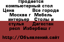 Продается компьютерный стол › Цена ­ 2 000 - Все города, Москва г. Мебель, интерьер » Столы и стулья   . Дагестан респ.,Избербаш г.